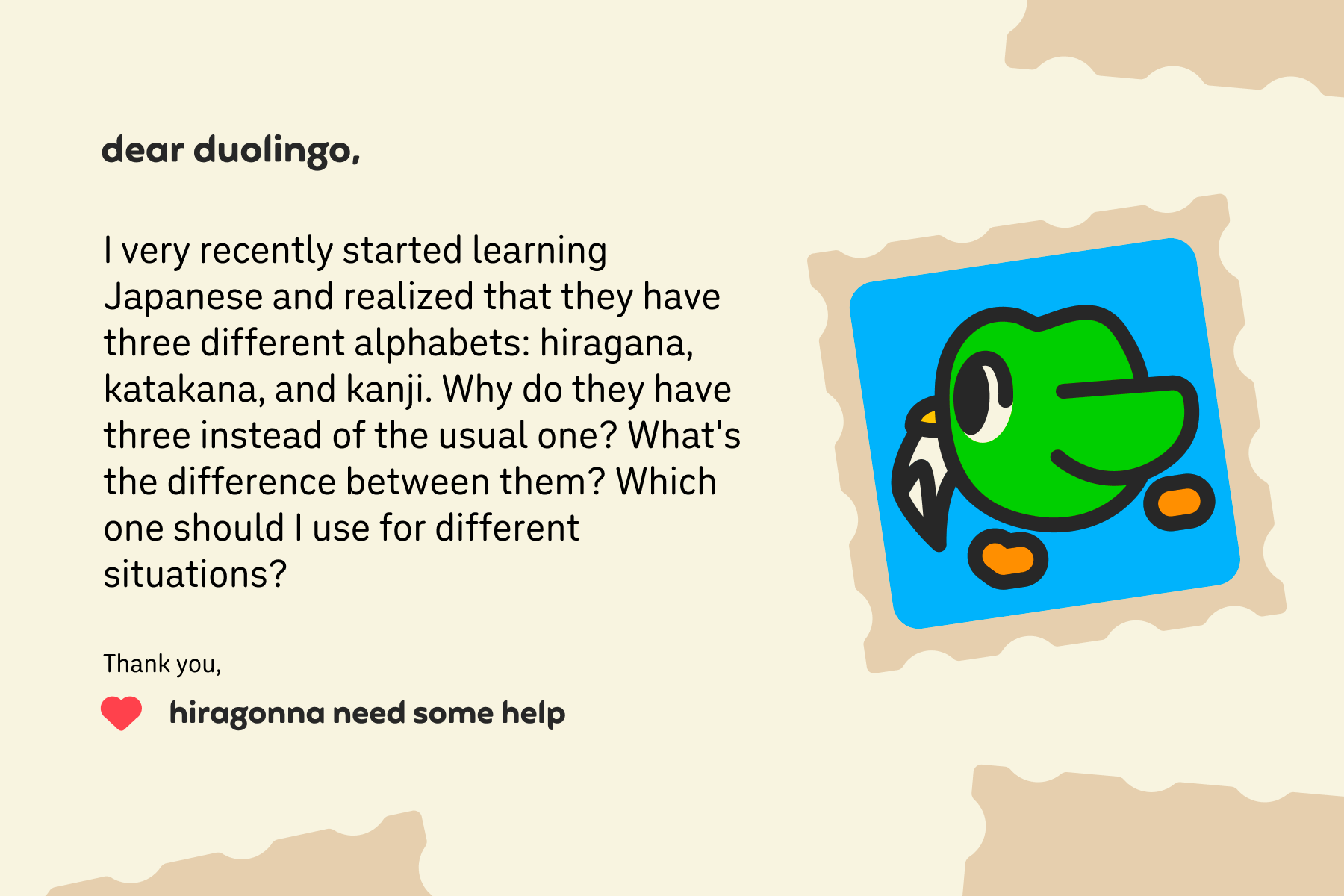 Illustration of a letter to Dear Duolingo that reads: Dear Duolingo, I very recently started learning Japanese and realized that they have three different alphabets: hiragana, katakana, and kanji. Why do they have three instead of the usual one? What's the difference between them? Which one should I use for different situations? Thank you, Hiragonna Need Some Help